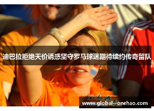 迪巴拉拒绝天价诱惑坚守罗马球迷期待续约传奇留队