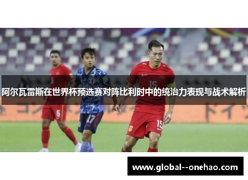 阿尔瓦雷斯在世界杯预选赛对阵比利时中的统治力表现与战术解析